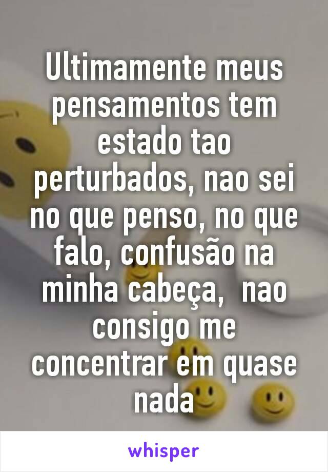 Ultimamente meus pensamentos tem estado tao perturbados, nao sei no que penso, no que falo, confusão na minha cabeça,  nao consigo me concentrar em quase nada