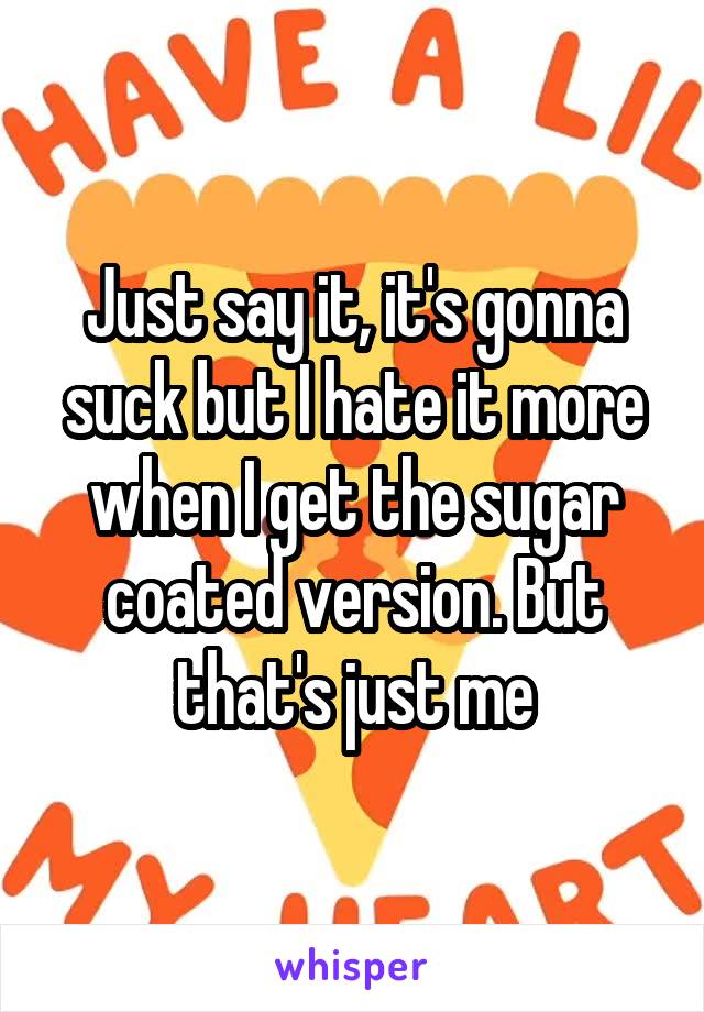 Just say it, it's gonna suck but I hate it more when I get the sugar coated version. But that's just me