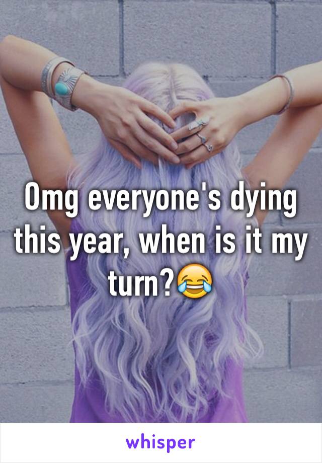 Omg everyone's dying this year, when is it my turn?😂