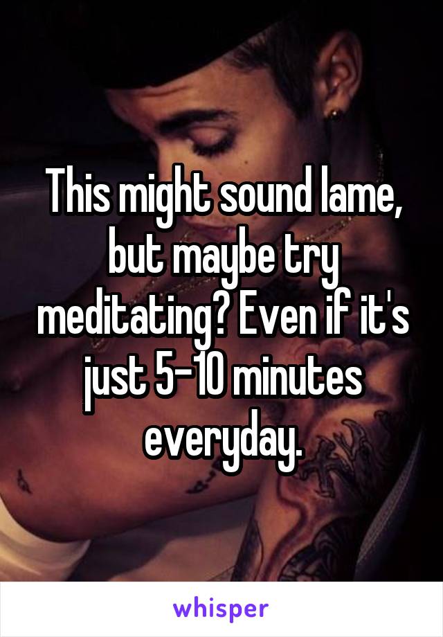 This might sound lame, but maybe try meditating? Even if it's just 5-10 minutes everyday.