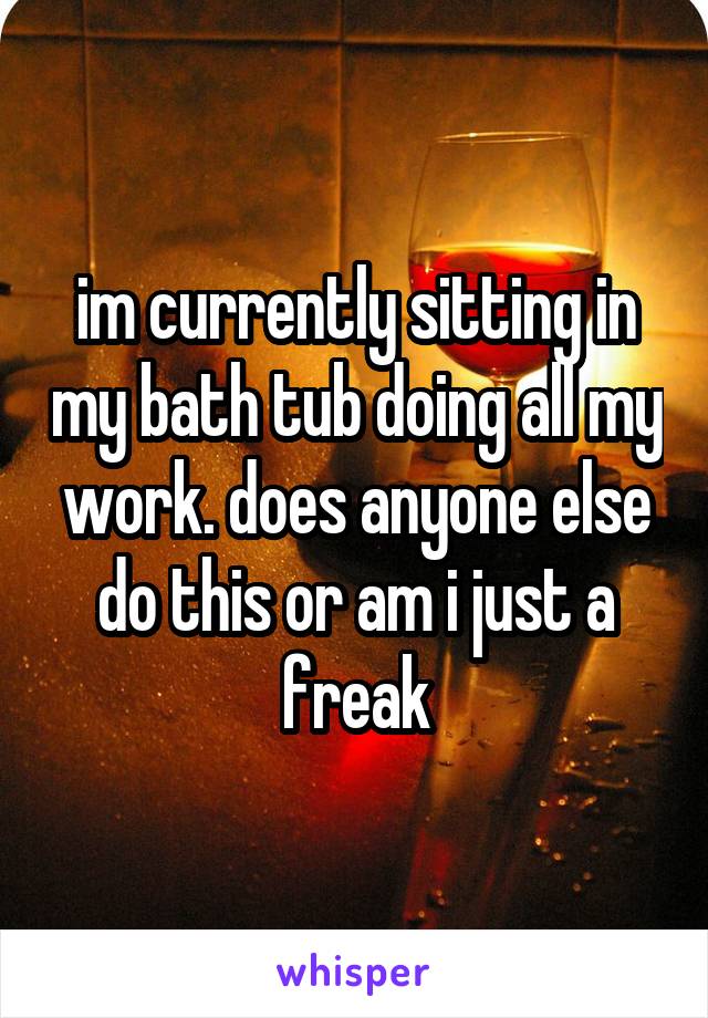 im currently sitting in my bath tub doing all my work. does anyone else do this or am i just a freak