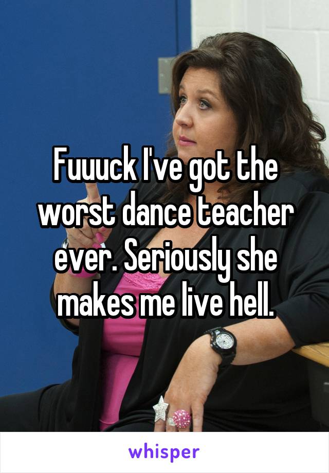 Fuuuck I've got the worst dance teacher ever. Seriously she makes me live hell.