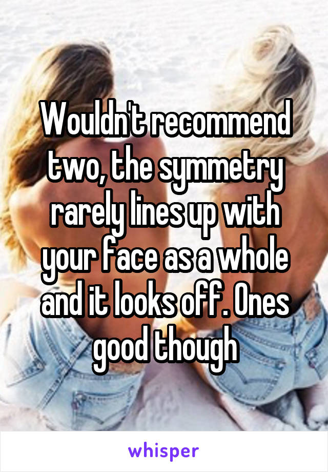 Wouldn't recommend two, the symmetry rarely lines up with your face as a whole and it looks off. Ones good though