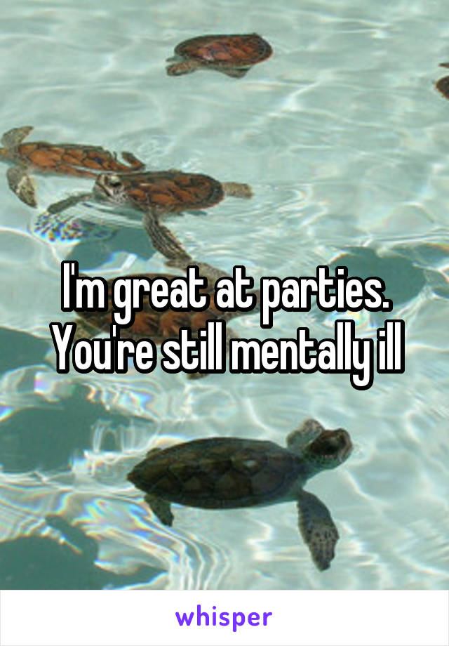 I'm great at parties.
You're still mentally ill