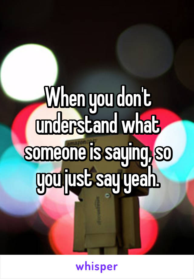 When you don't understand what someone is saying, so you just say yeah.