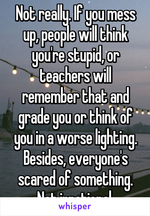 Not really. If you mess up, people will think you're stupid, or teachers will remember that and grade you or think of you in a worse lighting. Besides, everyone's scared of something. Not irrational.