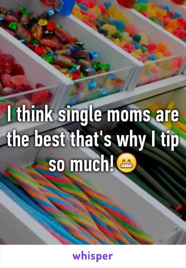 I think single moms are the best that's why I tip so much!😁