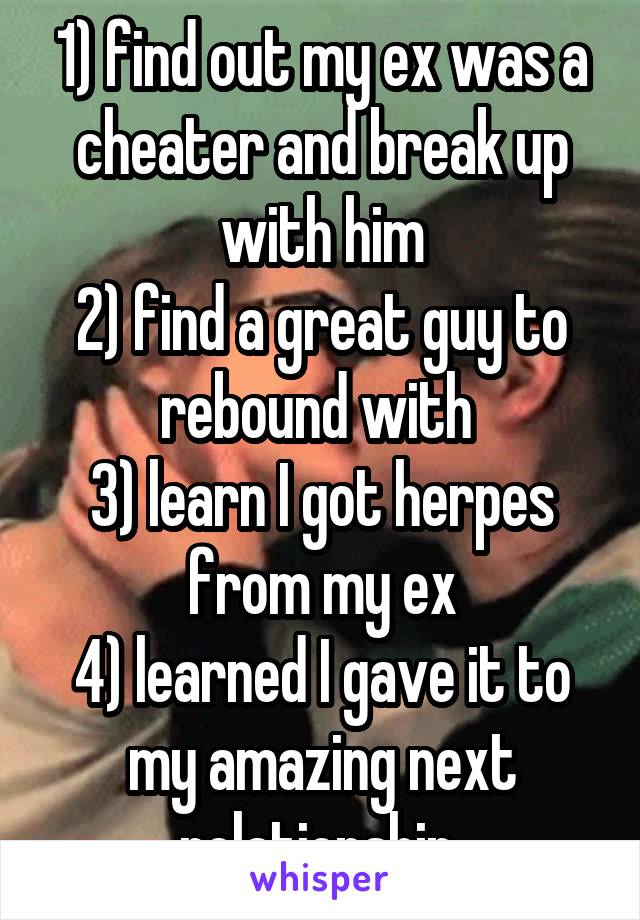 1) find out my ex was a cheater and break up with him
2) find a great guy to rebound with 
3) learn I got herpes from my ex
4) learned I gave it to my amazing next relationship 