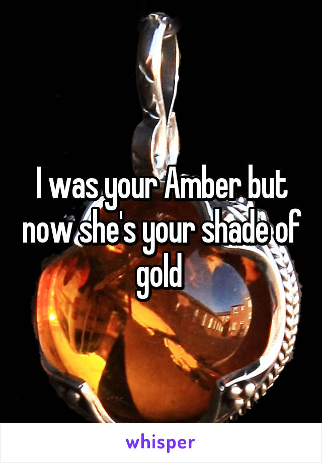 I was your Amber but now she's your shade of gold 