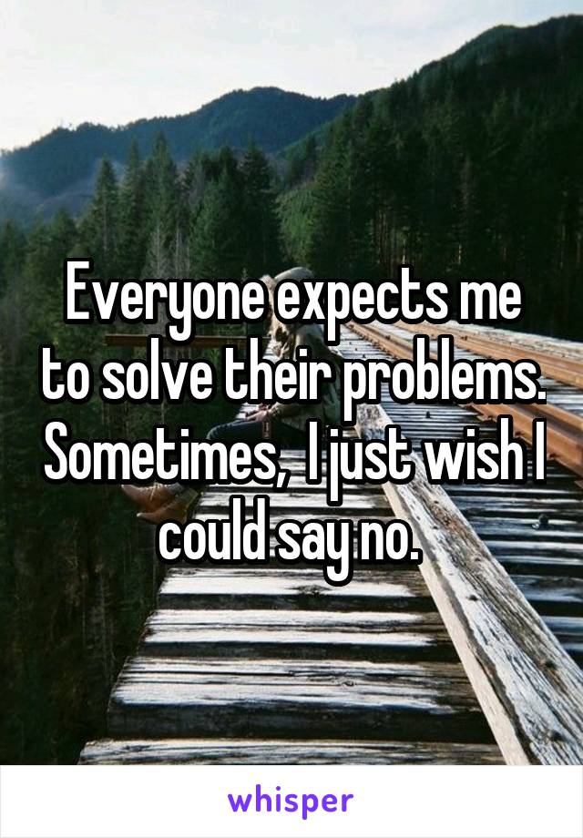 Everyone expects me to solve their problems. Sometimes,  I just wish I could say no. 