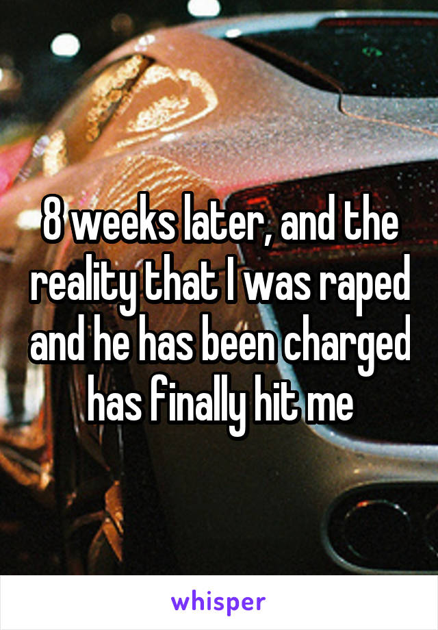 8 weeks later, and the reality that I was raped and he has been charged has finally hit me