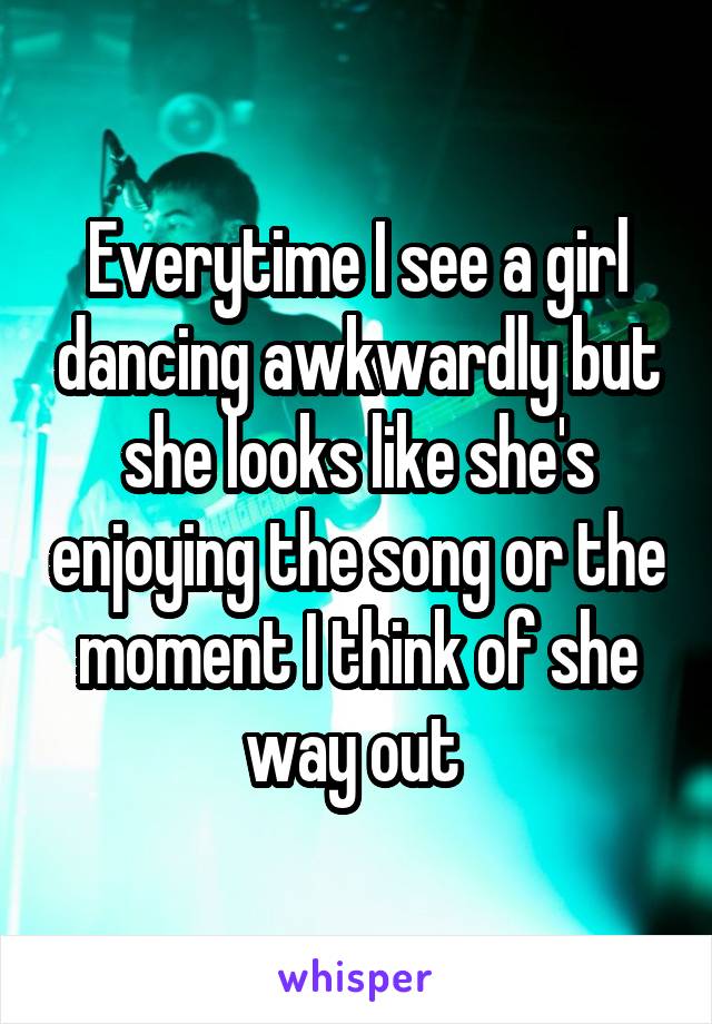 Everytime I see a girl dancing awkwardly but she looks like she's enjoying the song or the moment I think of she way out 