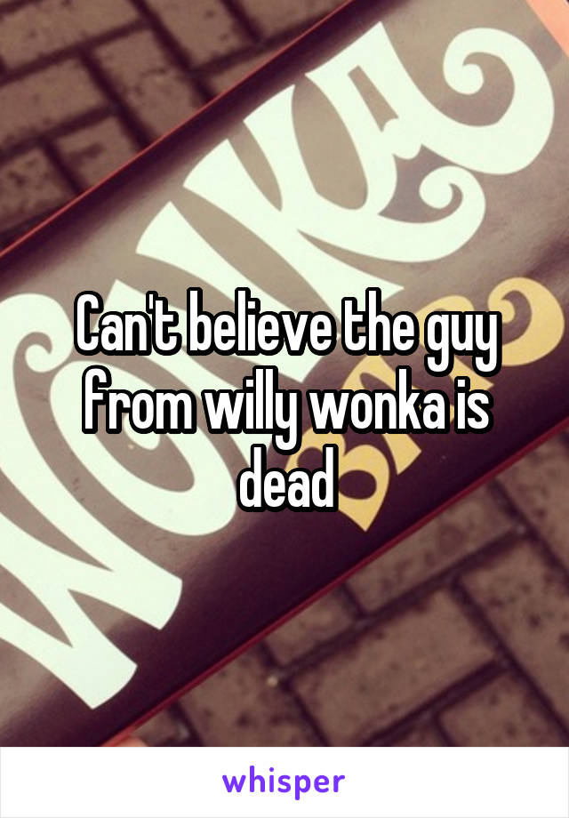 Can't believe the guy from willy wonka is dead