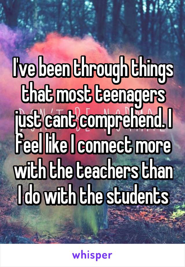 I've been through things that most teenagers just cant comprehend. I feel like I connect more with the teachers than I do with the students