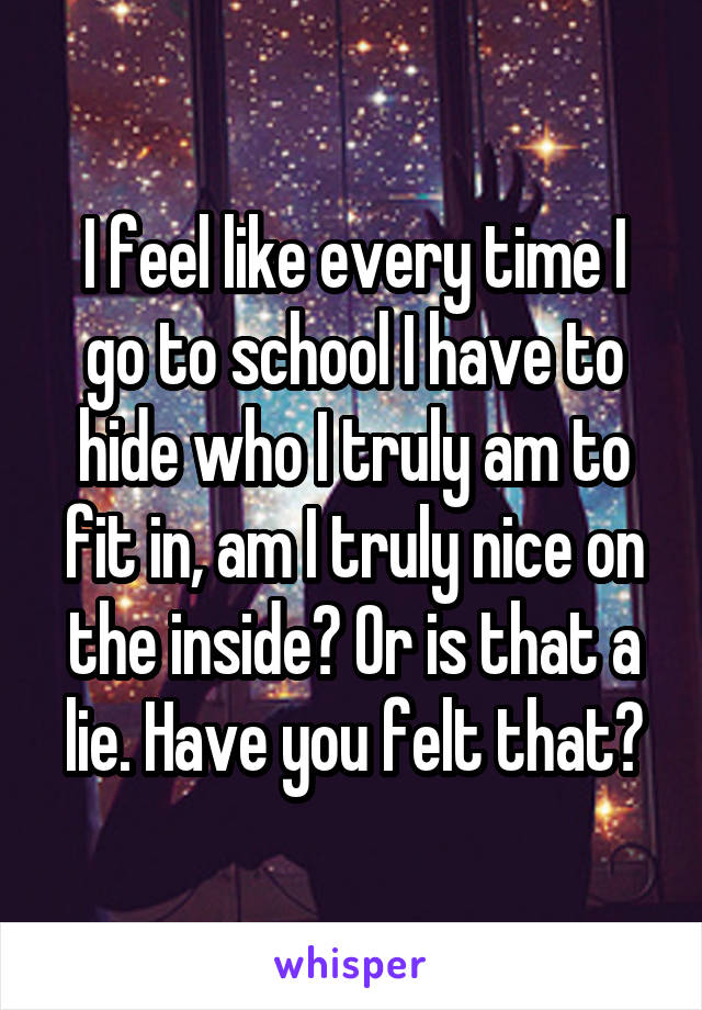 I feel like every time I go to school I have to hide who I truly am to fit in, am I truly nice on the inside? Or is that a lie. Have you felt that?