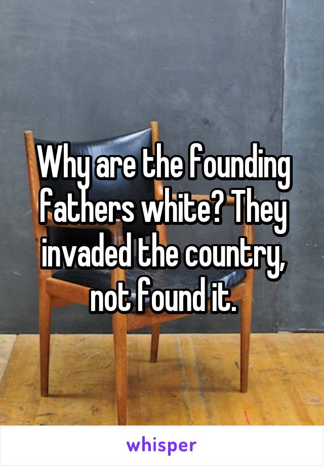 Why are the founding fathers white? They invaded the country, not found it.