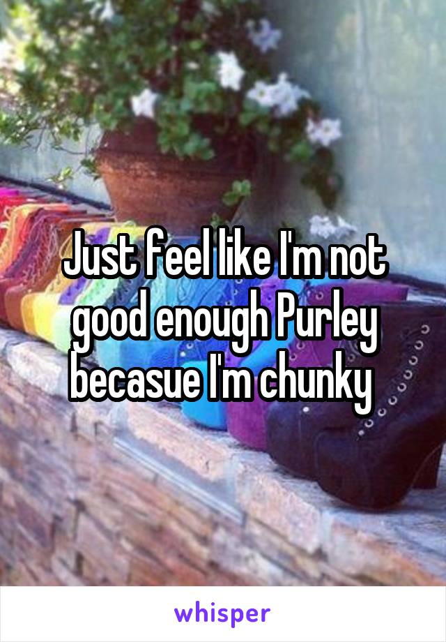 Just feel like I'm not good enough Purley becasue I'm chunky 