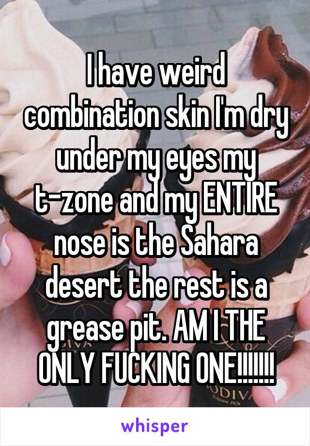 I have weird combination skin I'm dry under my eyes my t-zone and my ENTIRE nose is the Sahara desert the rest is a grease pit. AM I THE ONLY FUCKING ONE!!!!!!!