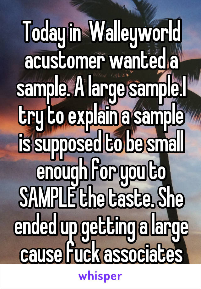 Today in  Walleyworld acustomer wanted a sample. A large sample.I try to explain a sample is supposed to be small enough for you to SAMPLE the taste. She ended up getting a large cause fuck associates