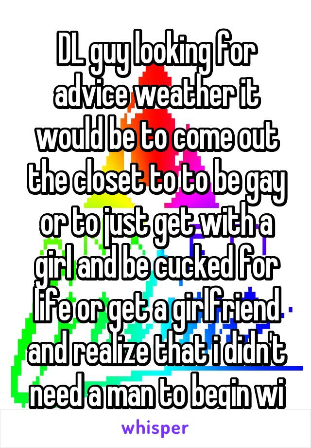 DL guy looking for advice weather it would be to come out the closet to to be gay or to just get with a girl and be cucked for life or get a girlfriend and realize that i didn't need a man to begin wi