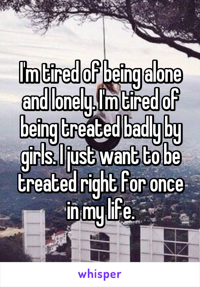 I'm tired of being alone and lonely. I'm tired of being treated badly by girls. I just want to be treated right for once in my life.