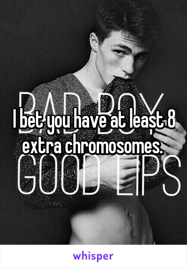 I bet you have at least 8 extra chromosomes. 