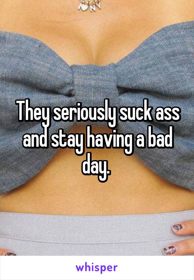 They seriously suck ass and stay having a bad day. 