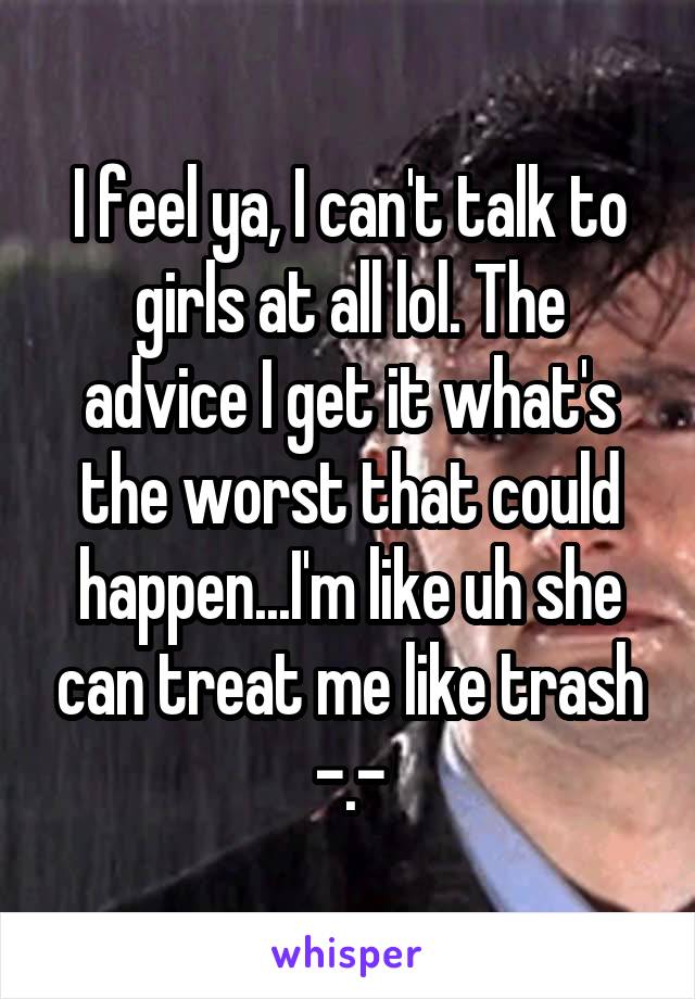 I feel ya, I can't talk to girls at all lol. The advice I get it what's the worst that could happen...I'm like uh she can treat me like trash -.-