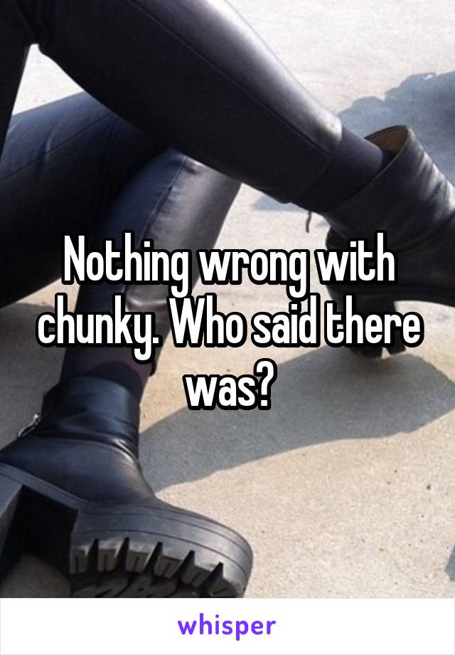 Nothing wrong with chunky. Who said there was?