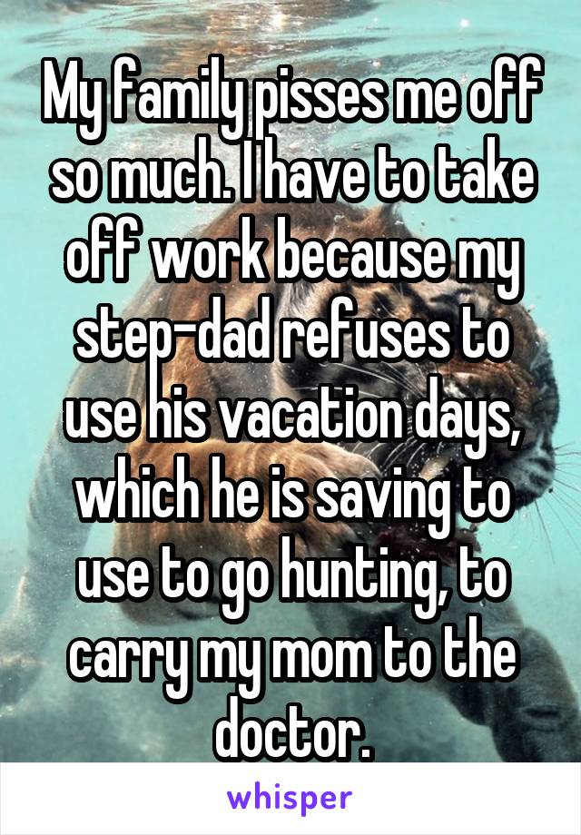 My family pisses me off so much. I have to take off work because my step-dad refuses to use his vacation days, which he is saving to use to go hunting, to carry my mom to the doctor.