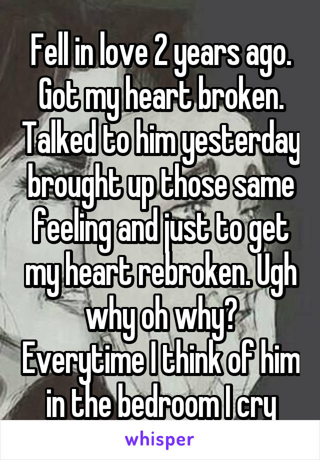 Fell in love 2 years ago. Got my heart broken. Talked to him yesterday brought up those same feeling and just to get my heart rebroken. Ugh why oh why? Everytime I think of him in the bedroom I cry