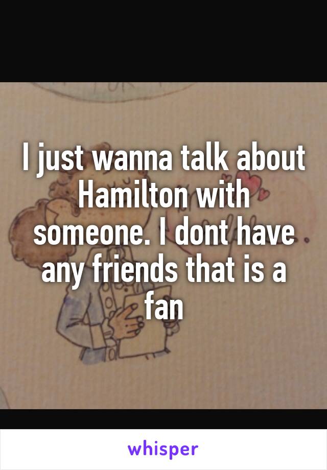 I just wanna talk about Hamilton with someone. I dont have any friends that is a fan