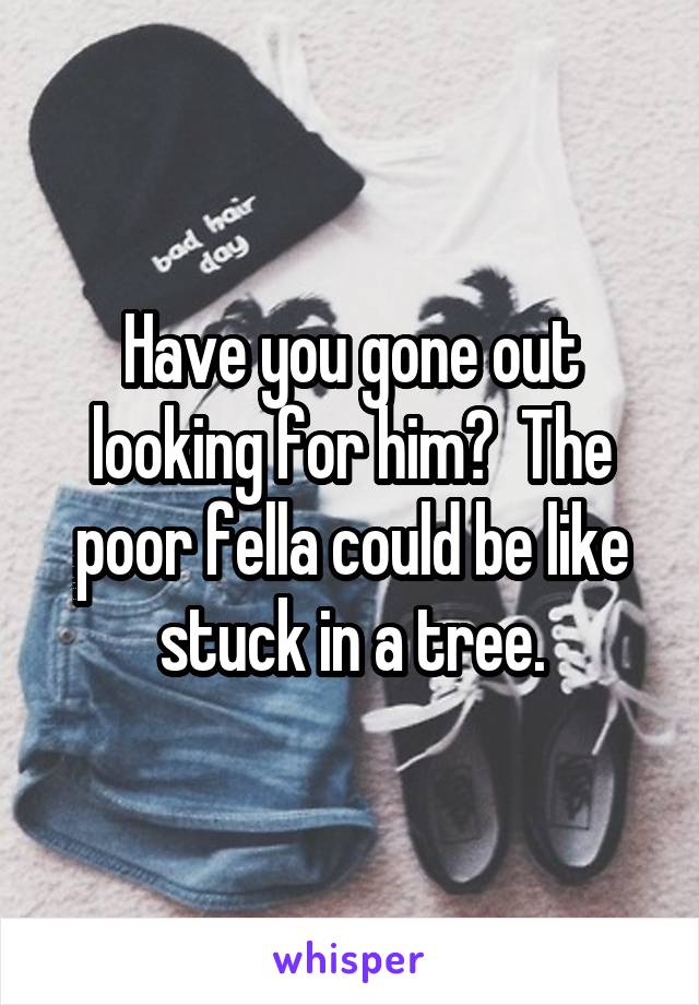 Have you gone out looking for him?  The poor fella could be like stuck in a tree.