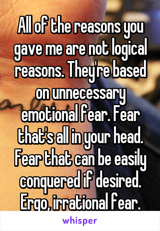 All of the reasons you gave me are not logical reasons. They're based on unnecessary emotional fear. Fear that's all in your head. Fear that can be easily conquered if desired. Ergo, irrational fear.