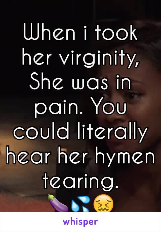 When i took her virginity, She was in pain. You could literally hear her hymen tearing. 
🍆💦😖