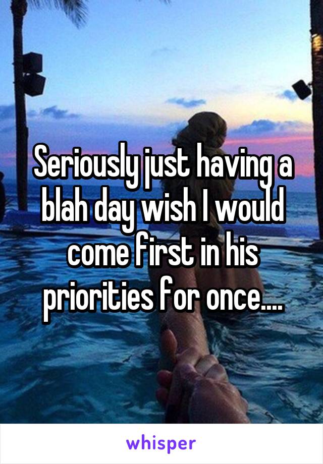 Seriously just having a blah day wish I would come first in his priorities for once....