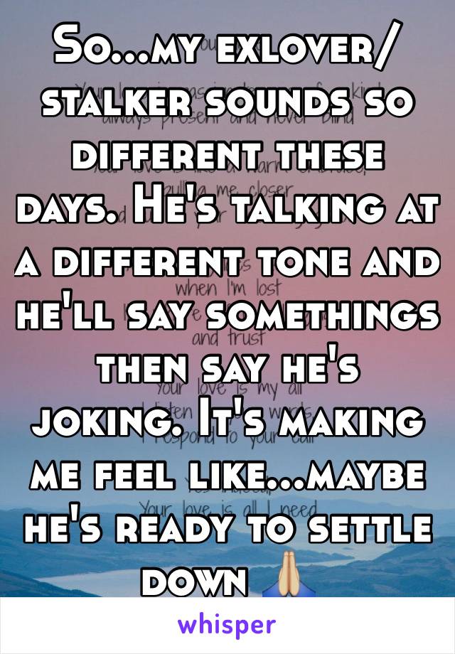 So...my exlover/stalker sounds so different these days. He's talking at a different tone and he'll say somethings then say he's joking. It's making me feel like...maybe he's ready to settle down 🙏🏼