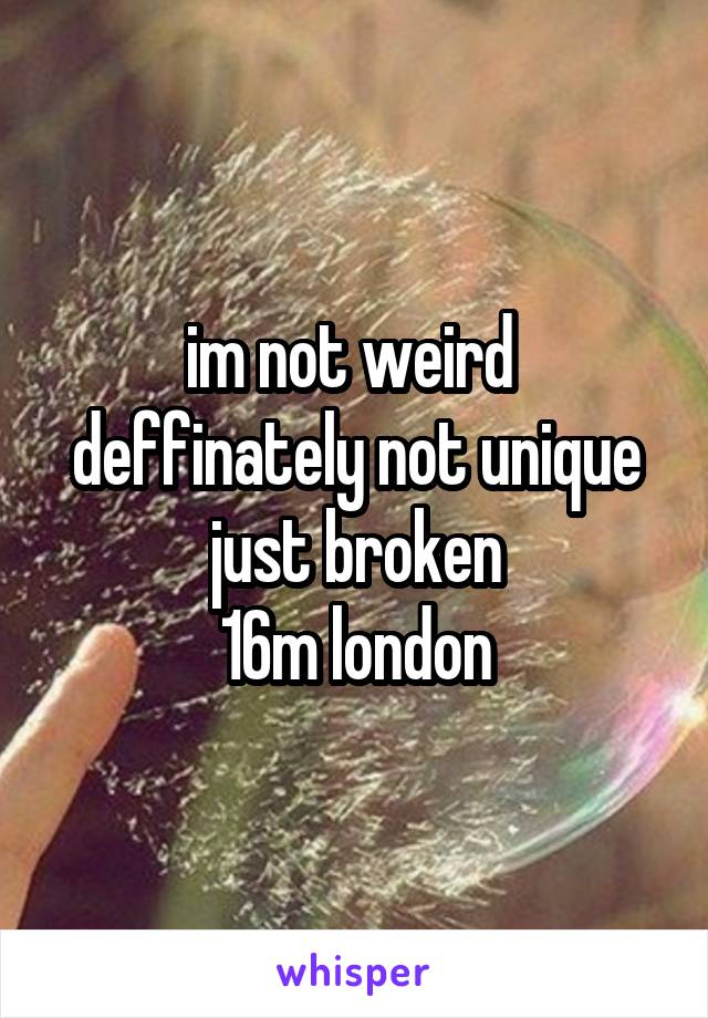 im not weird 
deffinately not unique
just broken
16m london