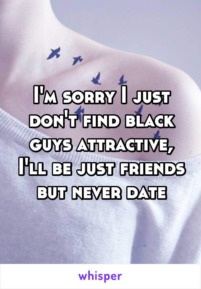 I'm sorry I just don't find black guys attractive, I'll be just friends but never date