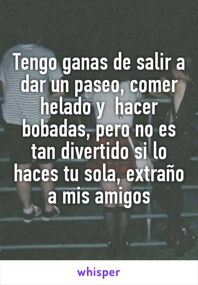 Tengo ganas de salir a dar un paseo, comer helado y  hacer bobadas, pero no es tan divertido si lo haces tu sola, extraño a mis amigos