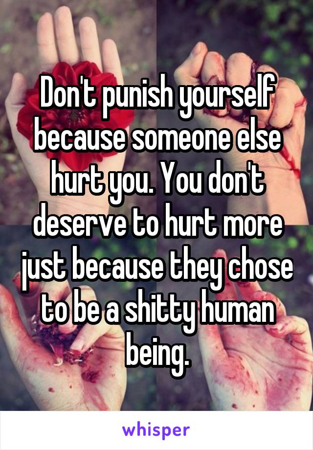 Don't punish yourself because someone else hurt you. You don't deserve to hurt more just because they chose to be a shitty human being.