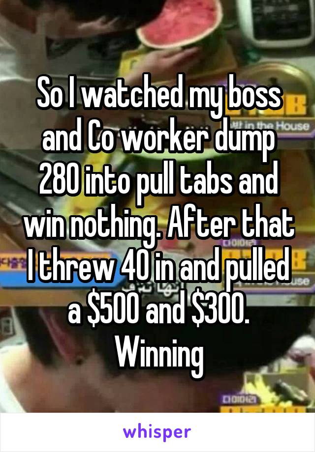 So I watched my boss and Co worker dump 280 into pull tabs and win nothing. After that I threw 40 in and pulled a $500 and $300. Winning