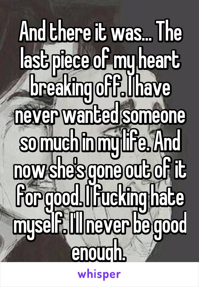 And there it was... The last piece of my heart breaking off. I have never wanted someone so much in my life. And now she's gone out of it for good. I fucking hate myself. I'll never be good enough. 