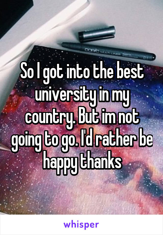 So I got into the best university in my country. But im not going to go. I'd rather be happy thanks