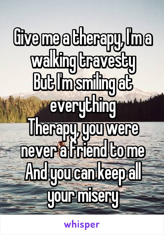 Give me a therapy, I'm a walking travesty
But I'm smiling at everything
Therapy, you were never a friend to me
And you can keep all your misery