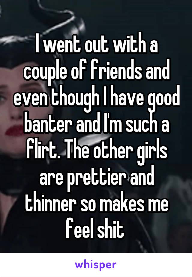 I went out with a couple of friends and even though I have good banter and I'm such a flirt. The other girls are prettier and thinner so makes me feel shit 