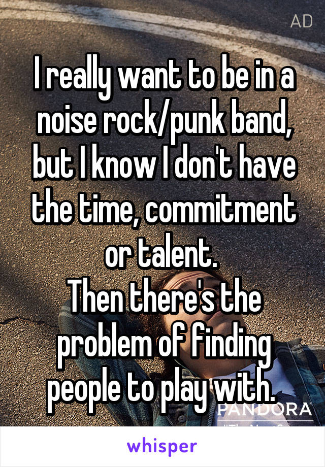 I really want to be in a noise rock/punk band, but I know I don't have the time, commitment or talent. 
Then there's the problem of finding people to play with. 