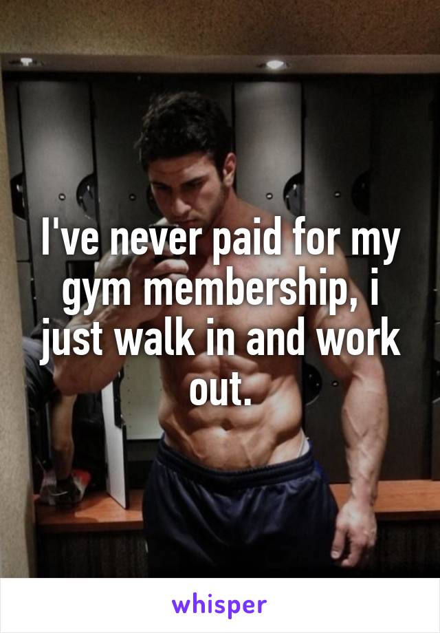 I've never paid for my gym membership, i just walk in and work out.