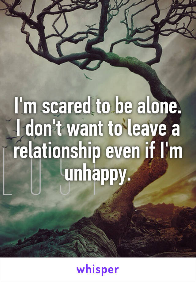 I'm scared to be alone. I don't want to leave a relationship even if I'm unhappy.