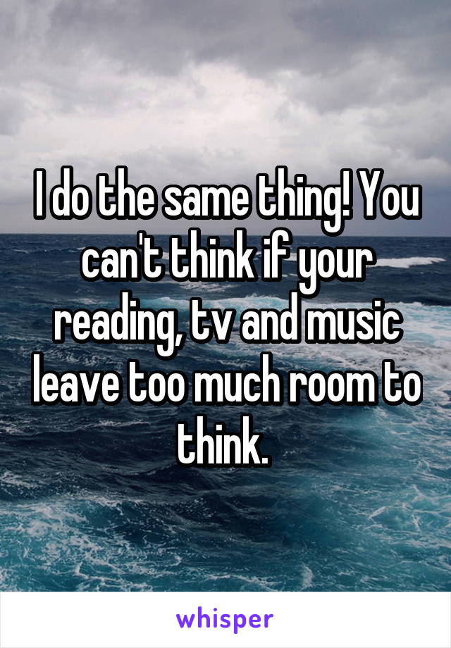 I do the same thing! You can't think if your reading, tv and music leave too much room to think. 